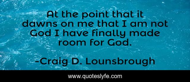 At the point that it dawns on me that I am not God I have finally made room for God.