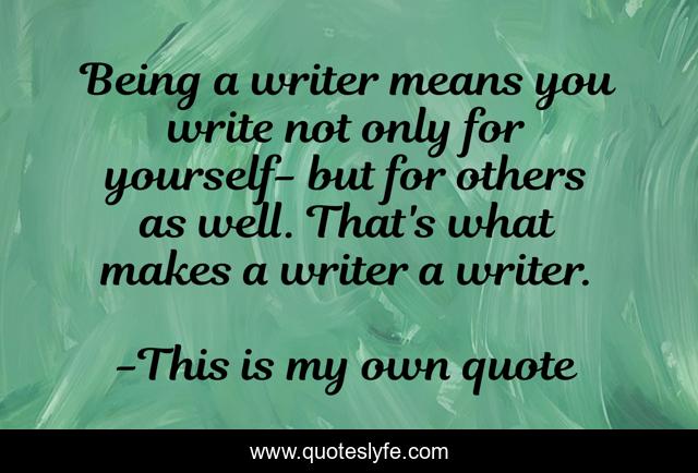 Being a writer means you write not only for yourself- but for others as well. That's what makes a writer a writer.