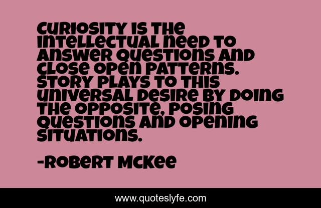 Curiosity is the intellectual need to answer questions and close open patterns. Story plays to this universal desire by doing the opposite, posing questions and opening situations.