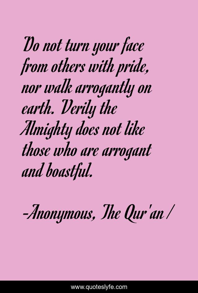 Do not turn your face from others with pride, nor walk arrogantly on earth. Verily the Almighty does not like those who are arrogant and boastful.
