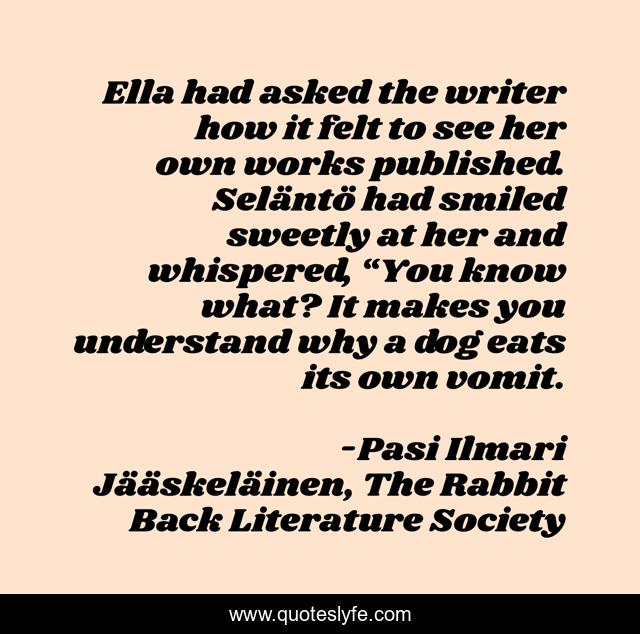 Ella had asked the writer how it felt to see her own works published. Seläntö had smiled sweetly at her and whispered, “You know what? It makes you understand why a dog eats its own vomit.