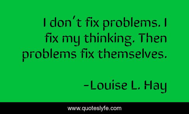 I don’t fix problems. I fix my thinking. Then problems fix themselves.