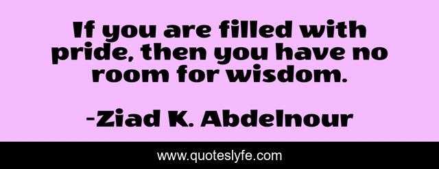 If you are filled with pride, then you have no room for wisdom.