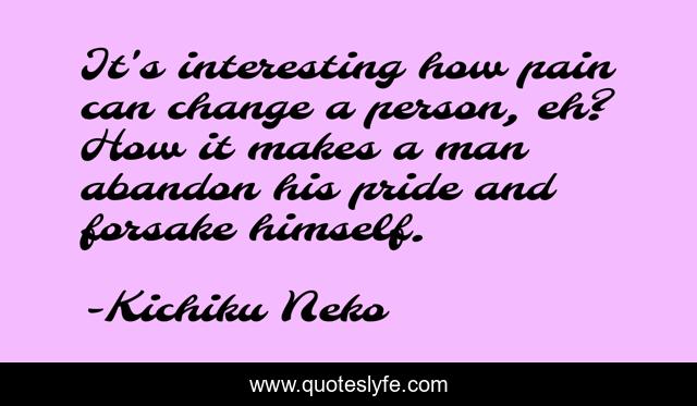 It's interesting how pain can change a person, eh? How it makes a man abandon his pride and forsake himself.