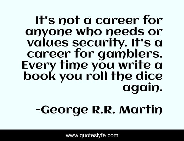 It's not a career for anyone who needs or values security. It's a career for gamblers. Every time you write a book you roll the dice again.
