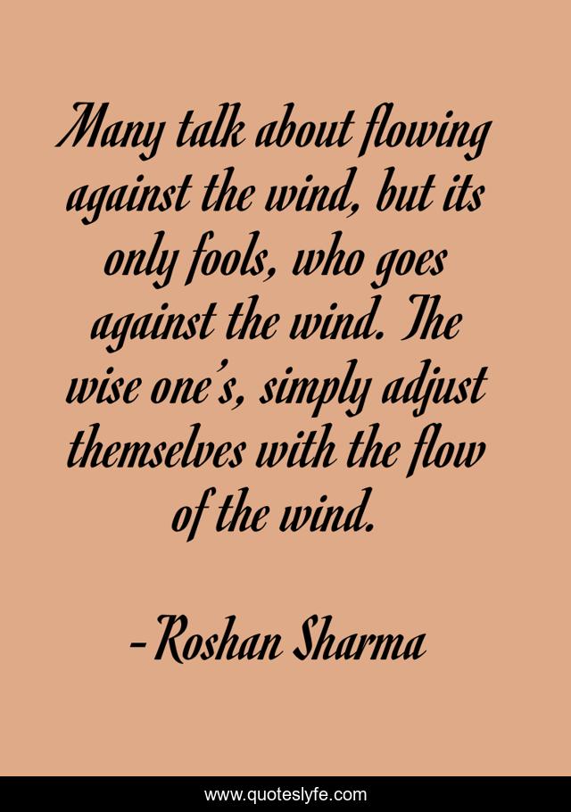 Many talk about flowing against the wind, but its only fools, who goes against the wind. The wise one’s, simply adjust themselves with the flow of the wind.