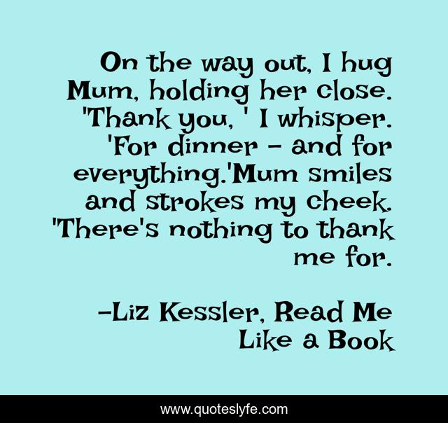 On the way out, I hug Mum, holding her close. 'Thank you, ' I whisper. 'For dinner - and for everything.'Mum smiles and strokes my cheek. 'There's nothing to thank me for.
