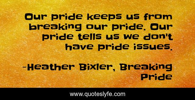 Our pride keeps us from breaking our pride. Our pride tells us we don't have pride issues.