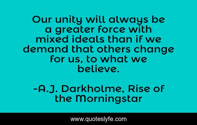 Our unity will always be a greater force with mixed ideals than if we demand that others change for us, to what we believe.