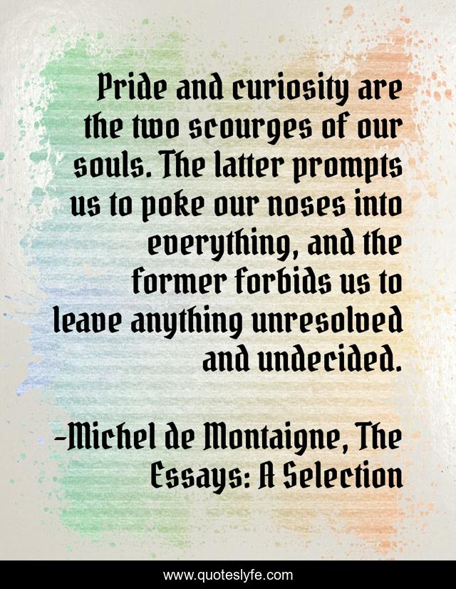 Pride and curiosity are the two scourges of our souls. The latter prompts us to poke our noses into everything, and the former forbids us to leave anything unresolved and undecided.