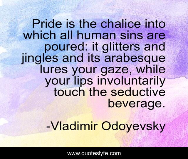 Pride is the chalice into which all human sins are poured: it glitters and jingles and its arabesque lures your gaze, while your lips involuntarily touch the seductive beverage.