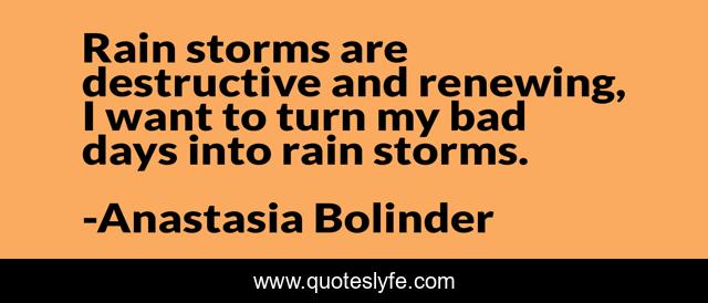 Rain storms are destructive and renewing, I want to turn my bad days into rain storms.