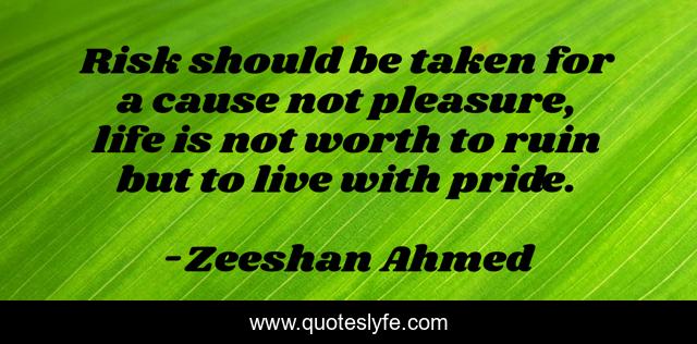 Risk should be taken for a cause not pleasure, life is not worth to ruin but to live with pride.