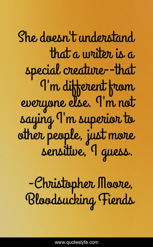 She doesn't understand that a writer is a special creature--that I'm different from everyone else. I'm not saying I'm superior to other people, just more sensitive, I guess.