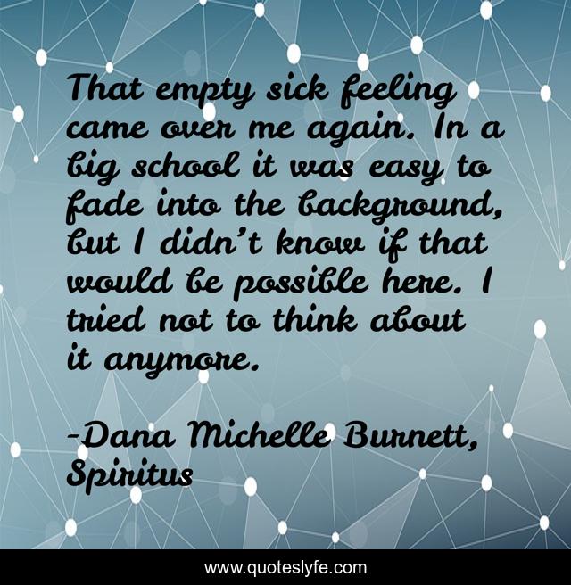 That empty sick feeling came over me again. In a big school it was easy to fade into the background, but I didn’t know if that would be possible here. I tried not to think about it anymore.