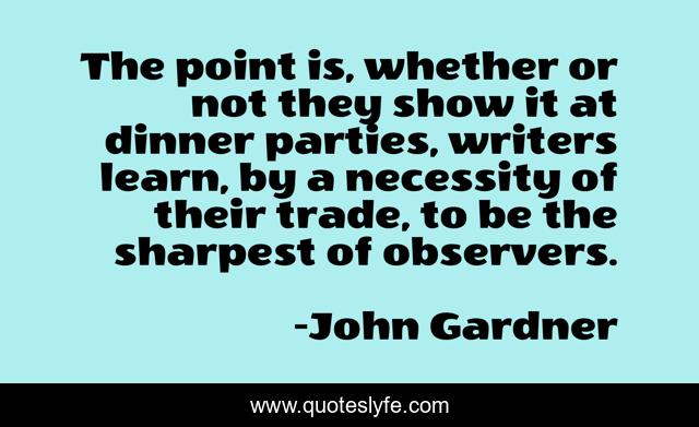 The point is, whether or not they show it at dinner parties, writers learn, by a necessity of their trade, to be the sharpest of observers.