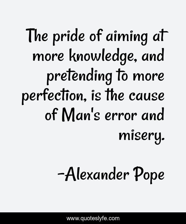 The pride of aiming at more knowledge, and pretending to more perfection, is the cause of Man's error and misery.