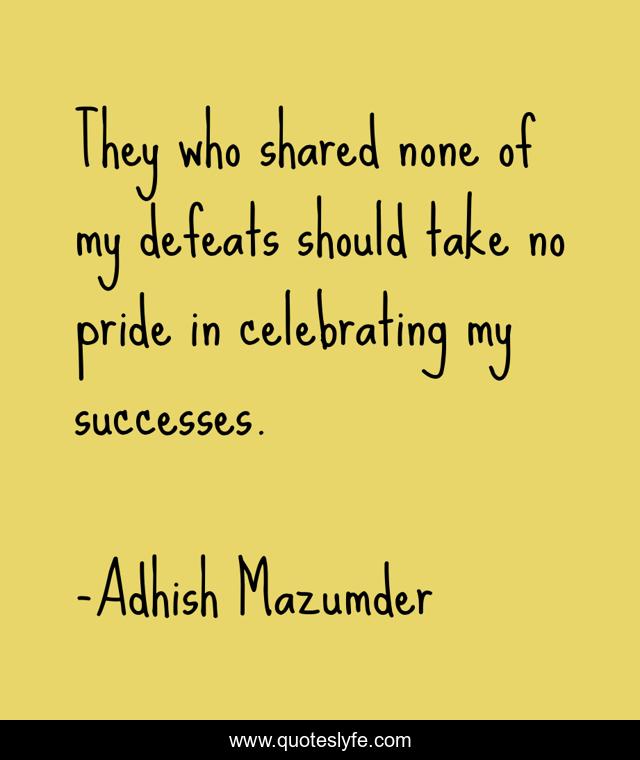 They who shared none of my defeats should take no pride in celebrating my successes.