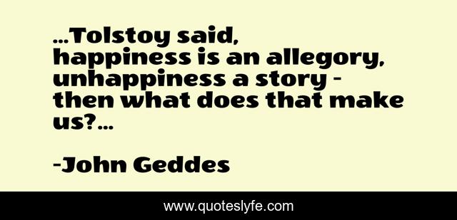 ...Tolstoy said, happiness is an allegory, unhappiness a story - then what does that make us?...