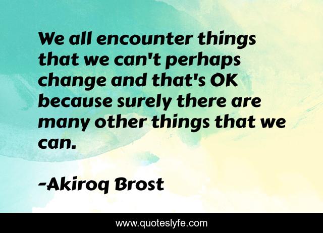 We all encounter things that we can't perhaps change and that's OK because surely there are many other things that we can.