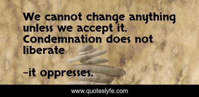 We cannot change anything unless we accept it. Condemnation does not liberate