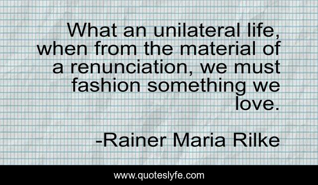 What an unilateral life, when from the material of a renunciation, we must fashion something we love.