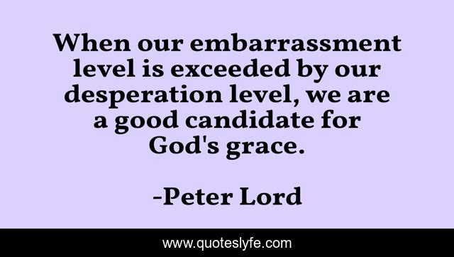 When our embarrassment level is exceeded by our desperation level, we are a good candidate for God's grace.