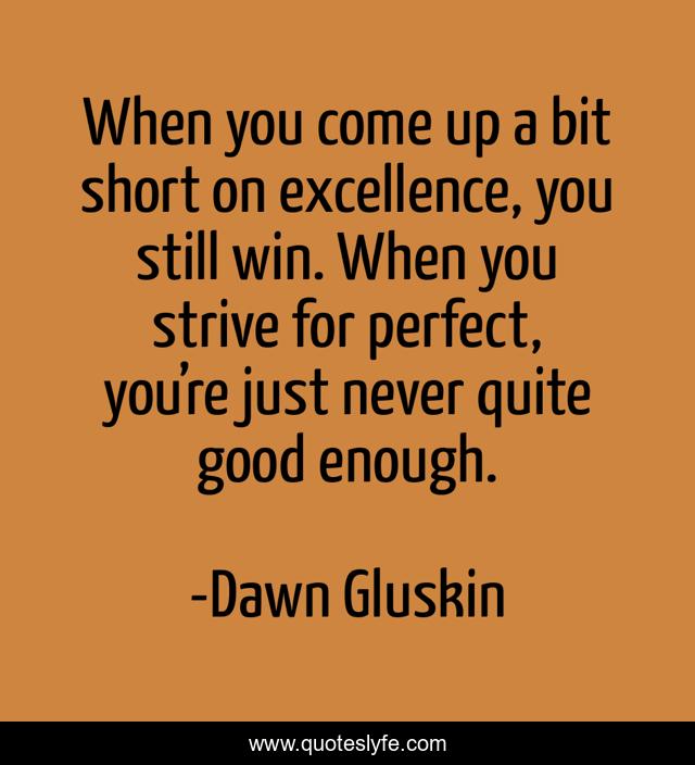 When you come up a bit short on excellence, you still win. When you strive for perfect, you’re just never quite good enough.