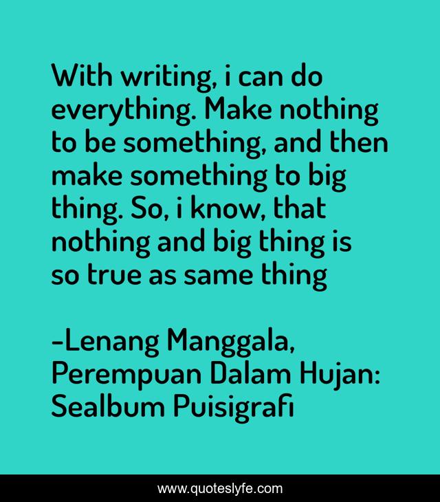 With writing, i can do everything. Make nothing to be something, and then make something to big thing. So, i know, that nothing and big thing is so true as same thing