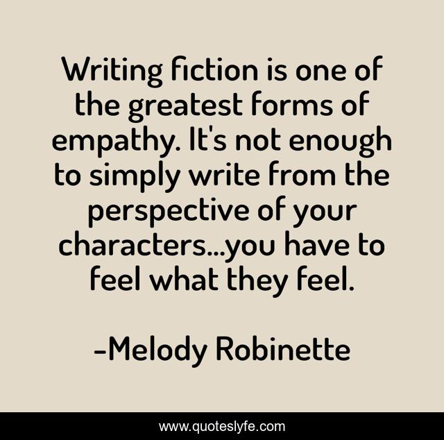 Writing fiction is one of the greatest forms of empathy. It's not enough to simply write from the perspective of your characters...you have to feel what they feel.