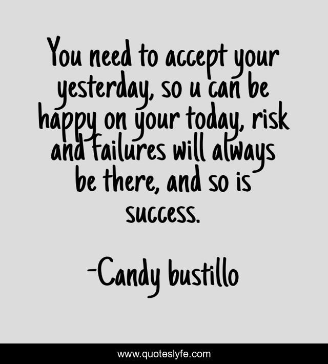 You need to accept your yesterday, so u can be happy on your today, risk and failures will always be there, and so is success.