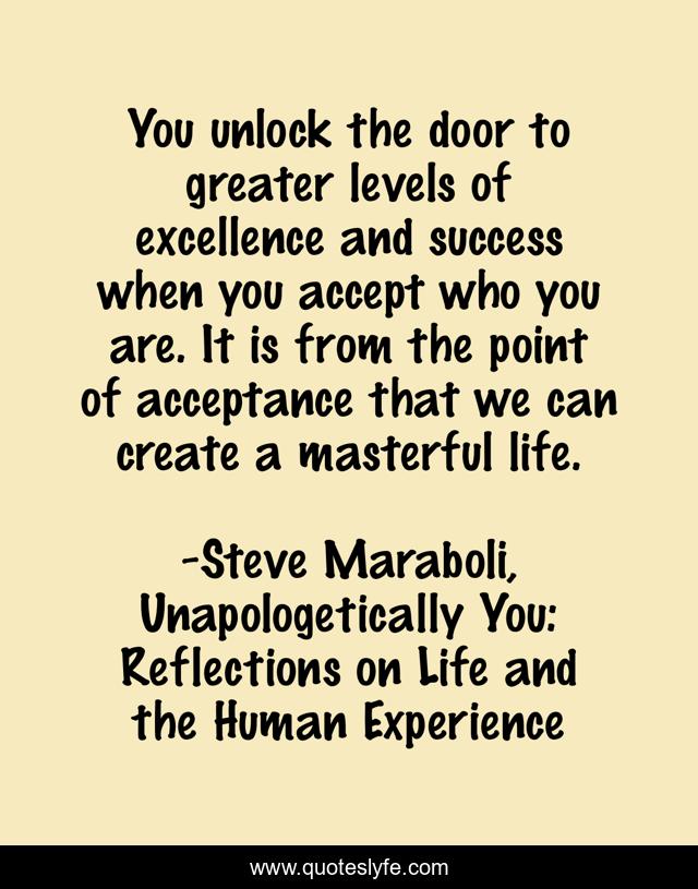 You unlock the door to greater levels of excellence and success when you accept who you are. It is from the point of acceptance that we can create a masterful life.