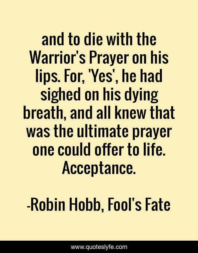and to die with the Warrior's Prayer on his lips. For, 'Yes', he had sighed on his dying breath, and all knew that was the ultimate prayer one could offer to life. Acceptance.
