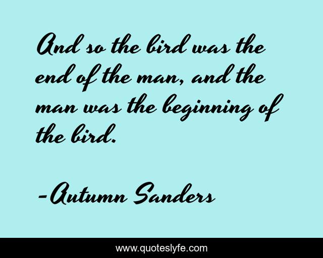 And so the bird was the end of the man, and the man was the beginning of the bird.