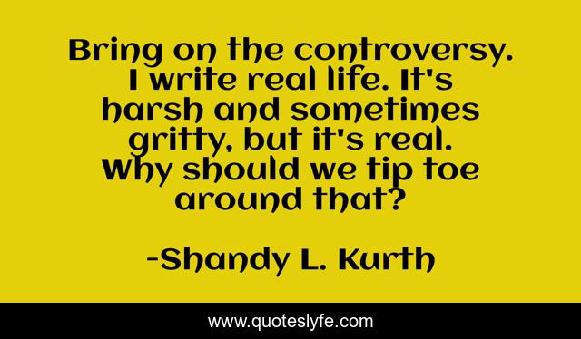 Bring on the controversy. I write real life. It's harsh and sometimes gritty, but it's real. Why should we tip toe around that?