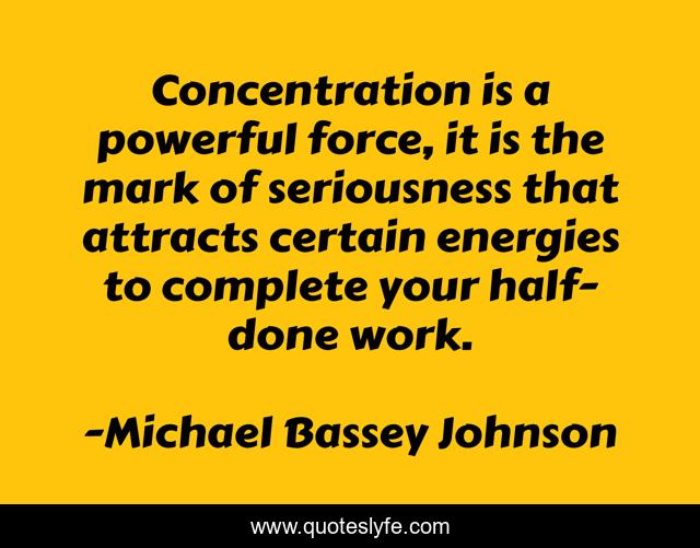Concentration is a powerful force, it is the mark of seriousness that attracts certain energies to complete your half-done work.
