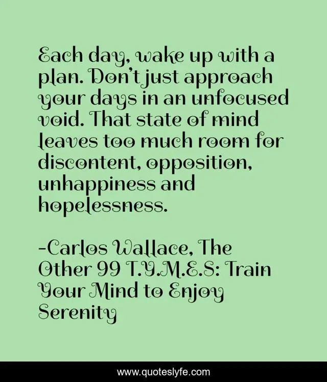 Each day, wake up with a plan. Don’t just approach your days in an unfocused void. That state of mind leaves too much room for discontent, opposition, unhappiness and hopelessness.