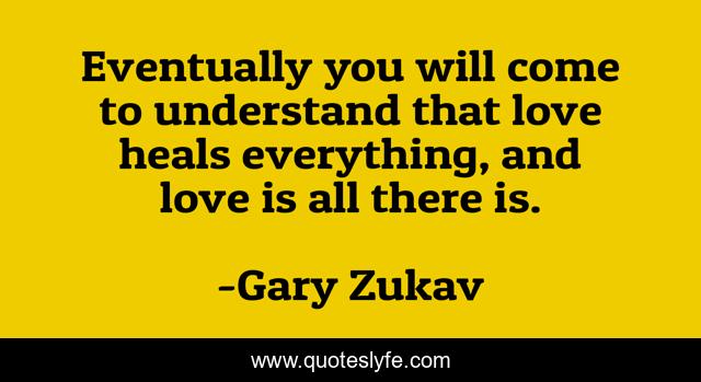 Eventually you will come to understand that love heals everything, and love is all there is.