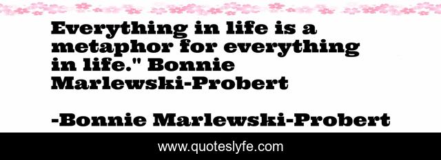 Everything in life is a metaphor for everything in life.