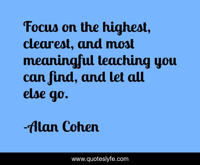 Focus on the highest, clearest, and most meaningful teaching you can find, and let all else go.