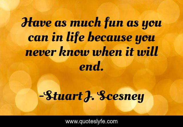 Have as much fun as you can in life because you never know when it will end.