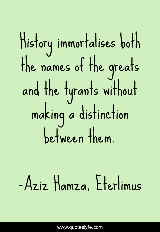 History immortalises both the names of the greats and the tyrants without making a distinction between them.