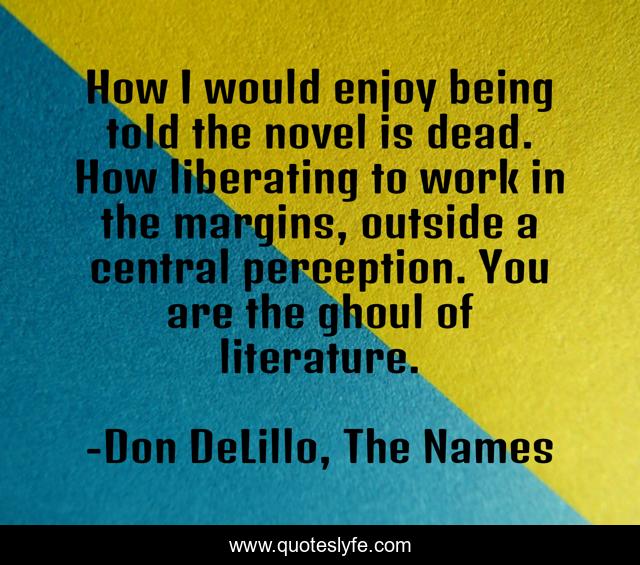 How I would enjoy being told the novel is dead. How liberating to work in the margins, outside a central perception. You are the ghoul of literature.