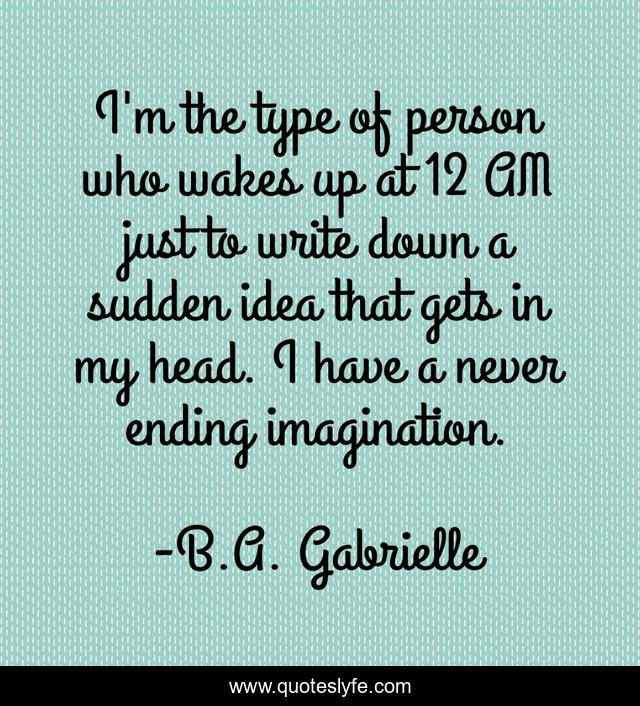I'm the type of person who wakes up at 12 AM just to write down a sudden idea that gets in my head. I have a never ending imagination.