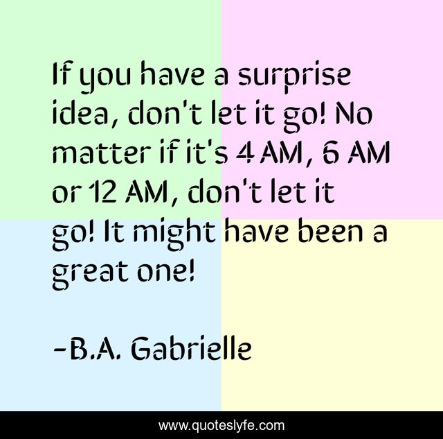 If you have a surprise idea, don't let it go! No matter if it's 4 AM, 6 AM or 12 AM, don't let it go! It might have been a great one!