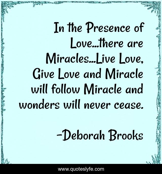 In the Presence of Love...there are Miracles...Live Love, Give Love and Miracle will follow Miracle and wonders will never cease.