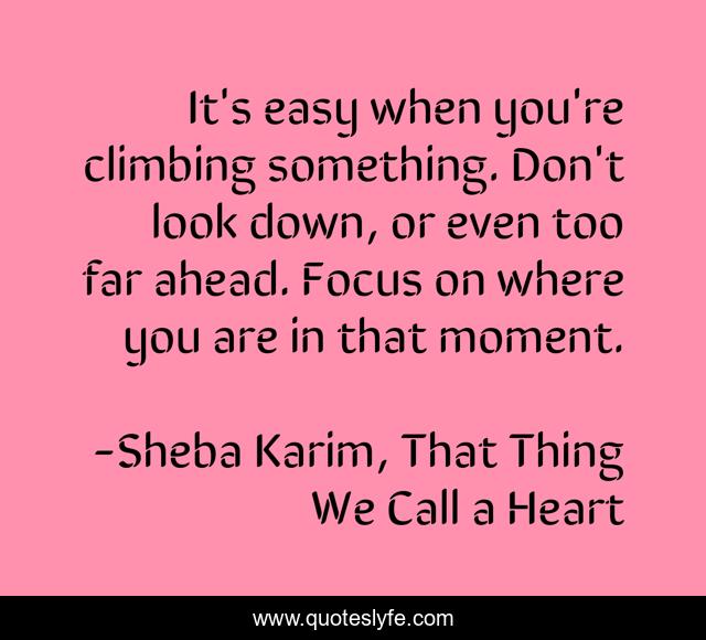 It's easy when you're climbing something. Don't look down, or even too far ahead. Focus on where you are in that moment.