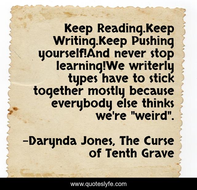 Keep Reading.Keep Writing.Keep Pushing yourself!And never stop learning!We writerly types have to stick together mostly because everybody else thinks we're 