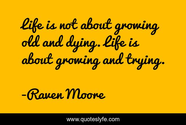 Life is not about growing old and dying. Life is about growing and trying.