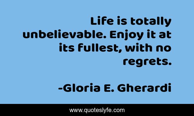 Life is totally unbelievable. Enjoy it at its fullest, with no regrets.